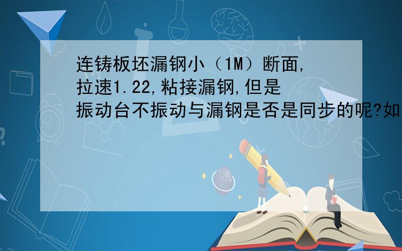 连铸板坯漏钢小（1M）断面,拉速1.22,粘接漏钢,但是振动台不振动与漏钢是否是同步的呢?如果3分钟不振动以后才漏钢,结晶器内还能看到坯壳吗?振动台不振动与漏钢是否是同步的呢?不振动多