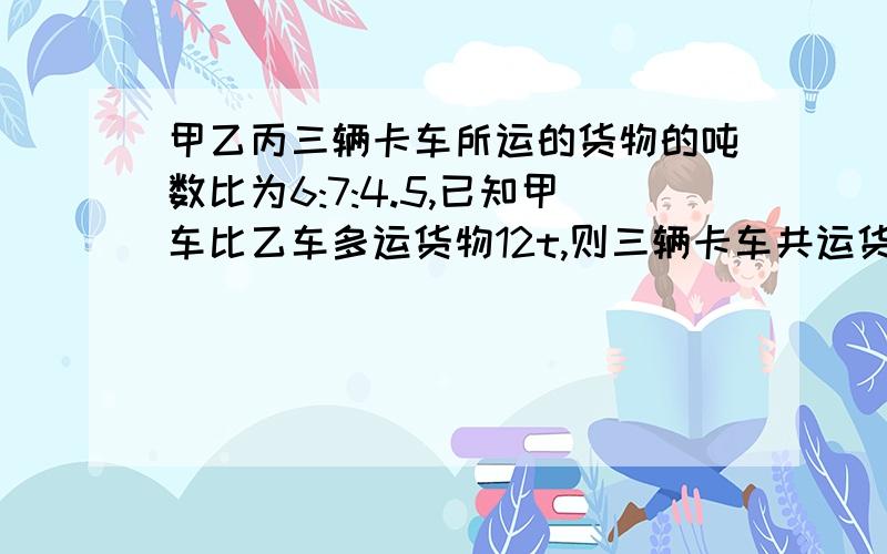 甲乙丙三辆卡车所运的货物的吨数比为6:7:4.5,已知甲车比乙车多运货物12t,则三辆卡车共运货物多少吨?