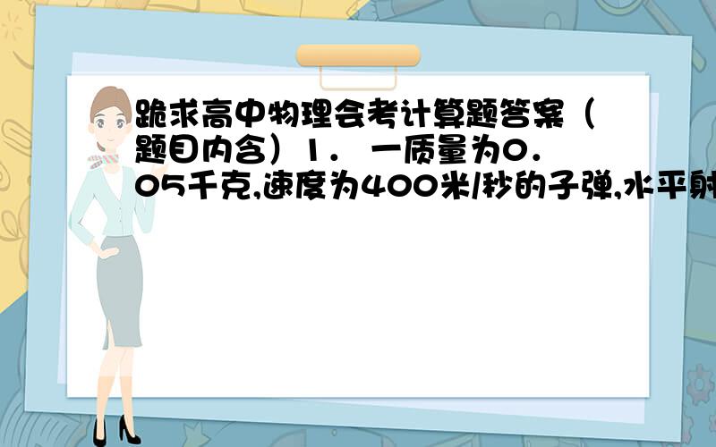 跪求高中物理会考计算题答案（题目内含）1． 一质量为0．05千克,速度为400米/秒的子弹,水平射入固定不动的木块里0．1米深处,如图所示,木块对子弹的阻力恒定不变.试求：（1） 子弹在木块