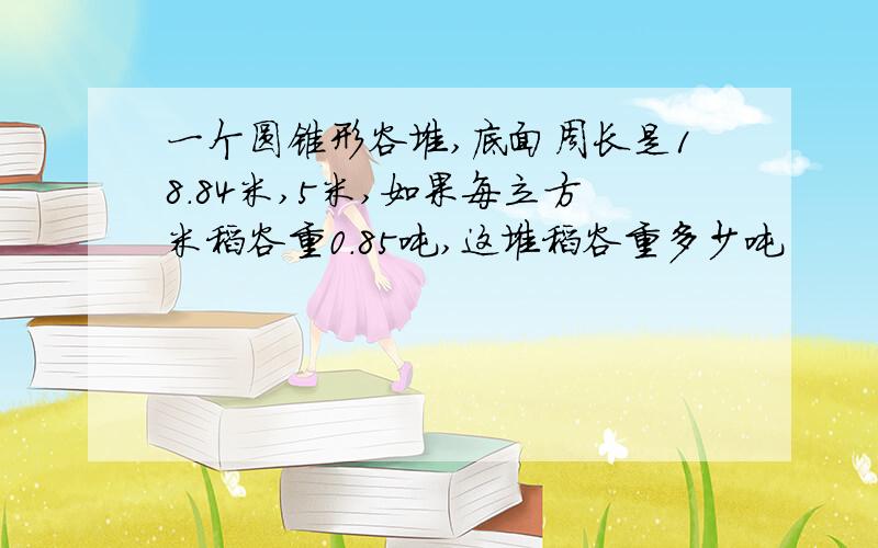 一个圆锥形谷堆,底面周长是18.84米,5米,如果每立方米稻谷重0.85吨,这堆稻谷重多少吨