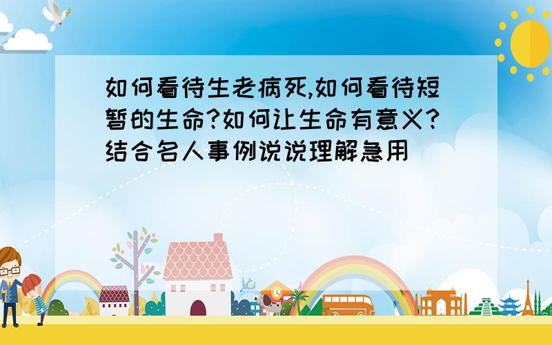 如何看待生老病死,如何看待短暂的生命?如何让生命有意义?结合名人事例说说理解急用