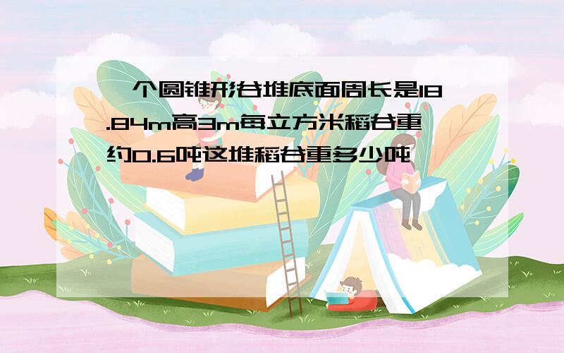 一个圆锥形谷堆底面周长是18.84m高3m每立方米稻谷重约0.6吨这堆稻谷重多少吨