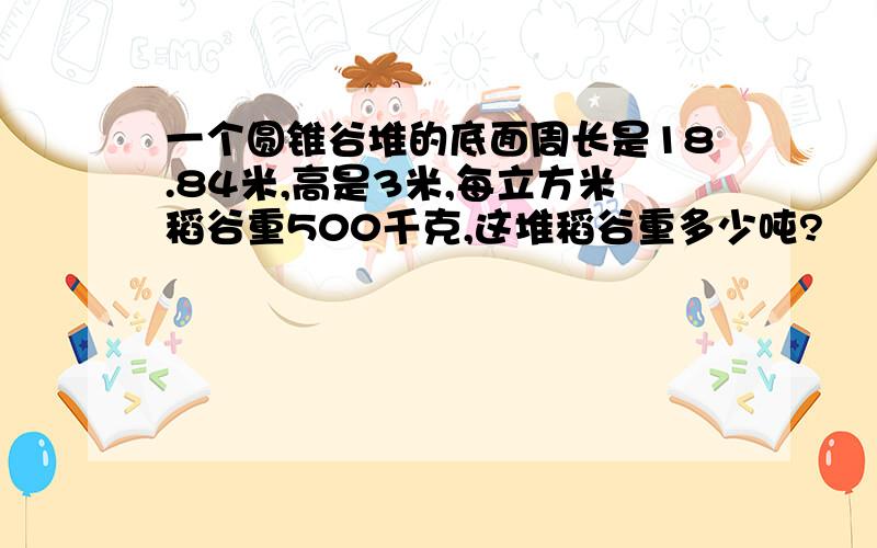 一个圆锥谷堆的底面周长是18.84米,高是3米,每立方米稻谷重500千克,这堆稻谷重多少吨?