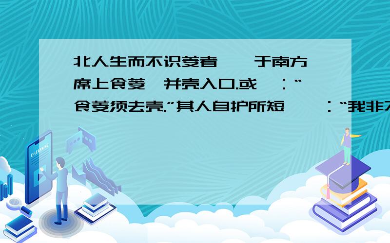 北人生而不识菱者,仕于南方,席上食菱,并壳入口.或曰：“食菱须去壳.”其人自护所短,曰：“我非不知,欲去热也.”问者曰：“北土亦有此物否?”答曰：“前山后山,何地不有?”夫菱生于水