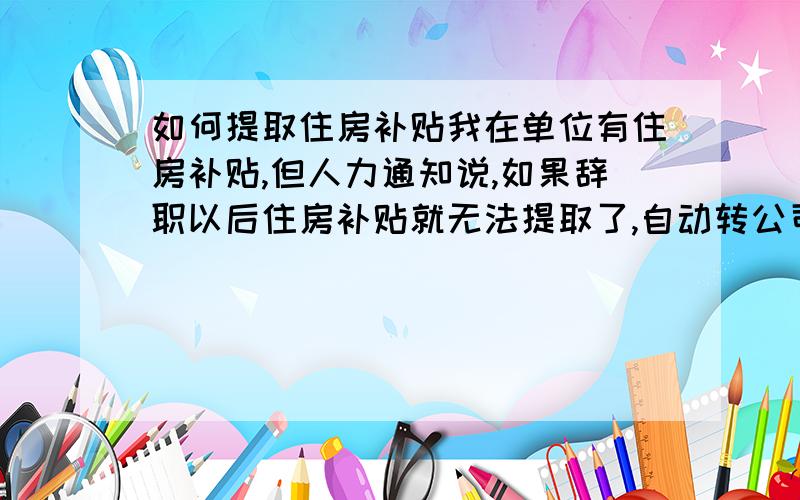 如何提取住房补贴我在单位有住房补贴,但人力通知说,如果辞职以后住房补贴就无法提取了,自动转公司所有,我现在没有房子,所以无法提取,有没有社会人员能帮忙办理提取的?我是青岛的