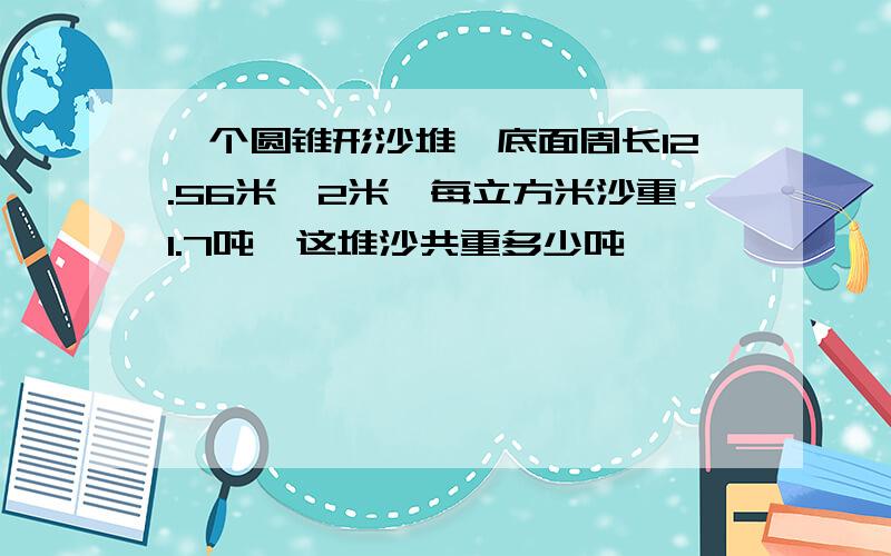 一个圆锥形沙堆,底面周长12.56米,2米,每立方米沙重1.7吨,这堆沙共重多少吨