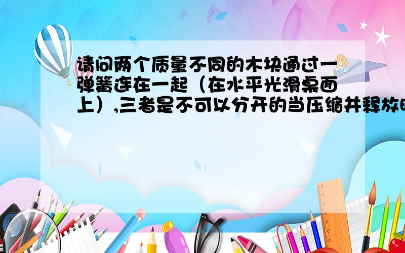 请问两个质量不同的木块通过一弹簧连在一起（在水平光滑桌面上）,三者是不可以分开的当压缩并释放时,系统会往哪边走?1