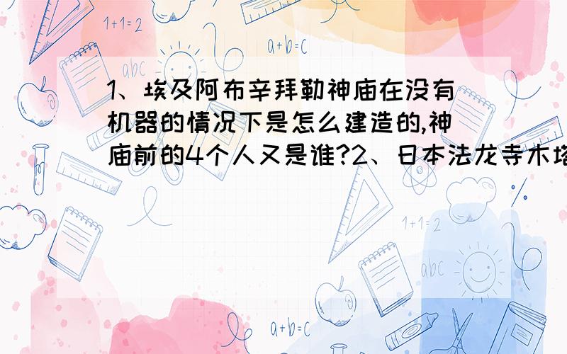 1、埃及阿布辛拜勒神庙在没有机器的情况下是怎么建造的,神庙前的4个人又是谁?2、日本法龙寺木塔和中国木塔有什么相同之处,和不同之处?3、你能说出被称为东方四大奇迹吗,你能介绍一下