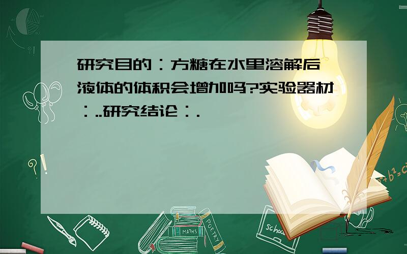 研究目的：方糖在水里溶解后,液体的体积会增加吗?实验器材：..研究结论：.