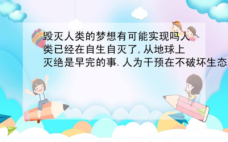 毁灭人类的梦想有可能实现吗人类已经在自生自灭了,从地球上灭绝是早完的事.人为干预在不破坏生态环境的条件下,能不能破解人类中每个种族的基因密码,通过某种手段使其无法生育繁衍后