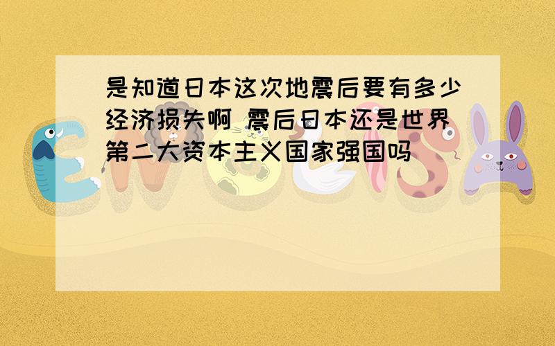 是知道日本这次地震后要有多少经济损失啊 震后日本还是世界第二大资本主义国家强国吗