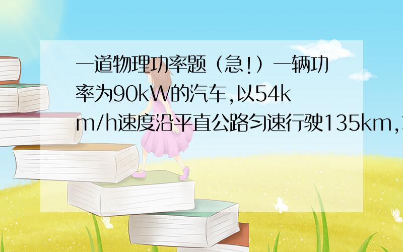 一道物理功率题（急!）一辆功率为90kW的汽车,以54km/h速度沿平直公路匀速行驶135km,求汽车行驶过程中牵引力做的功和汽车所受阻力.蒽