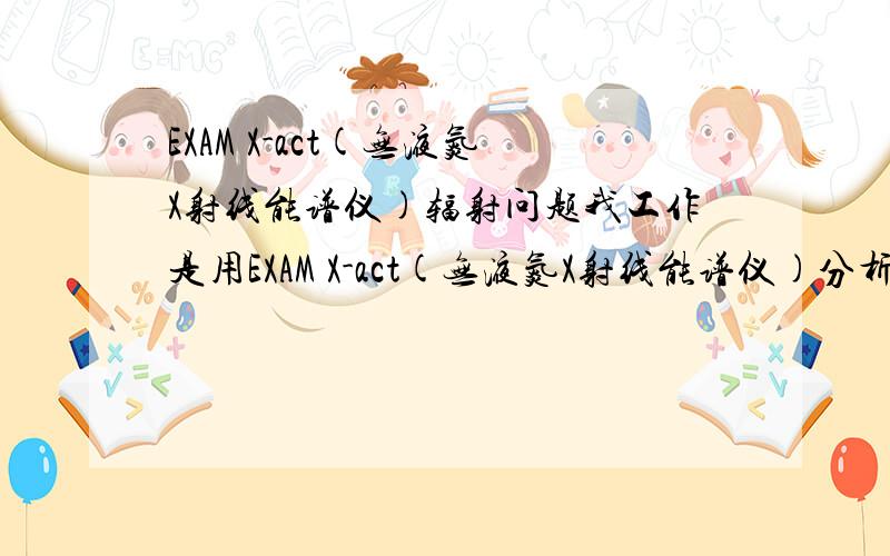 EXAM X-act(无液氮X射线能谱仪)辐射问题我工作是用EXAM X-act(无液氮X射线能谱仪)分析金属成分的,一个月后就要结婚准备怀孕了,这样对宝宝会有影响吗?工作时没有任何的防辐射服,公司也说基本