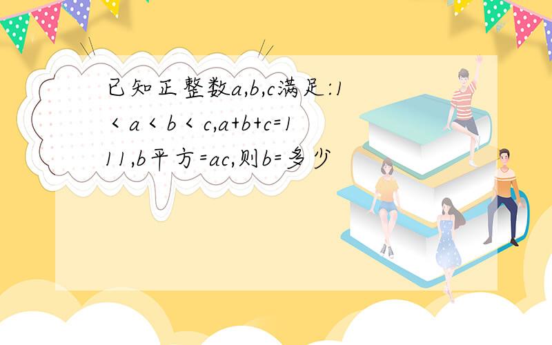 已知正整数a,b,c满足:1＜a＜b＜c,a+b+c=111,b平方=ac,则b=多少