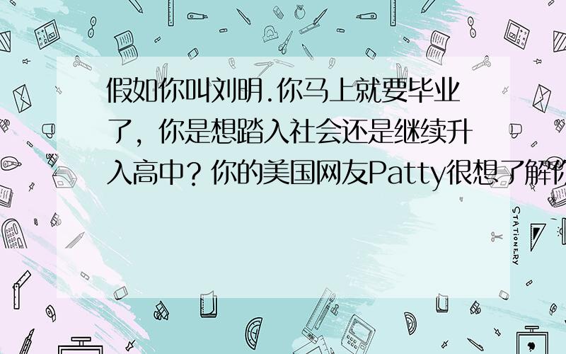 假如你叫刘明.你马上就要毕业了，你是想踏入社会还是继续升入高中？你的美国网友Patty很想了解你的想法，请你给他写一封信，谈谈你的想法。词数80左右。提示:1.What do you want to do after gra