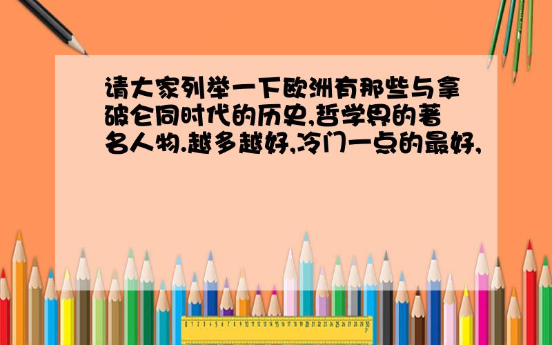 请大家列举一下欧洲有那些与拿破仑同时代的历史,哲学界的著名人物.越多越好,冷门一点的最好,