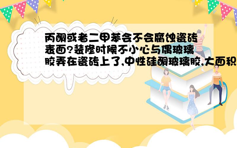 丙酮或者二甲苯会不会腐蚀瓷砖表面?装修时候不小心与偶玻璃胶弄在瓷砖上了,中性硅酮玻璃胶,大面积的擦掉了,现在只有很薄的一层在瓷砖表面,有胶的地方雾蒙蒙的,网上搜了下说可以用有