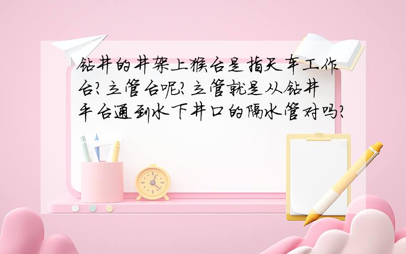 钻井的井架上猴台是指天车工作台?立管台呢?立管就是从钻井平台通到水下井口的隔水管对吗?