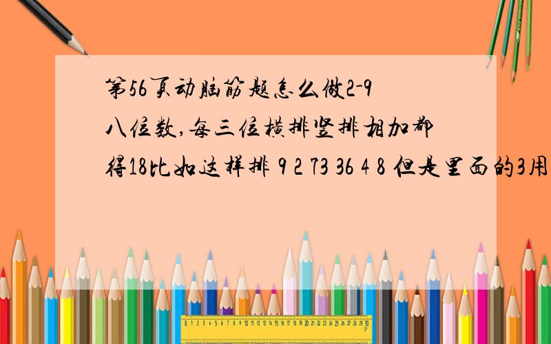 第56页动脑筋题怎么做2-9八位数,每三位横排竖排相加都得18比如这样排 9 2 73 36 4 8 但是里面的3用了两次，而且5没有用到 怎么在八位数都不重复的情况下，使横排的竖排的三位数都相加都得18