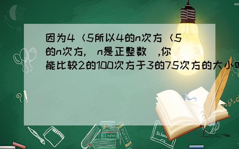 因为4＜5所以4的n次方＜5的n次方,(n是正整数),你能比较2的100次方于3的75次方的大小吗?