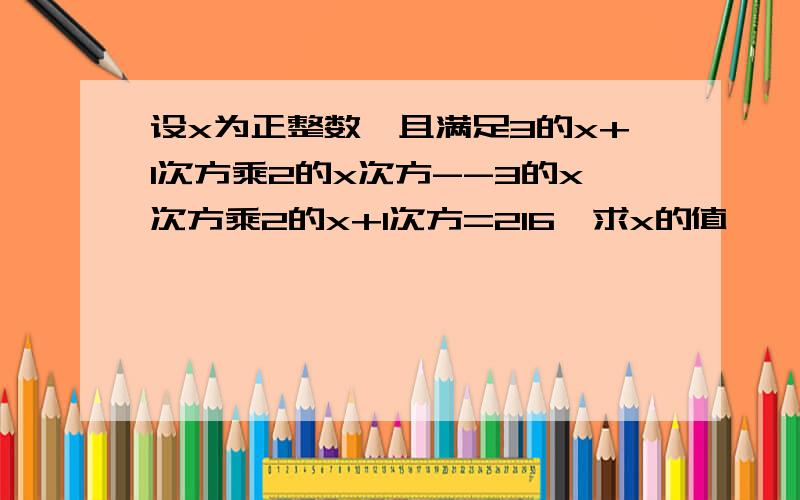 设x为正整数,且满足3的x+1次方乘2的x次方--3的x次方乘2的x+1次方=216,求x的值