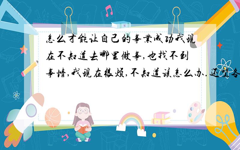 怎么才能让自己的事业成功我现在不知道去哪里做事,也找不到事情,我现在很烦,不知道该怎么办.还望各位指导指导!