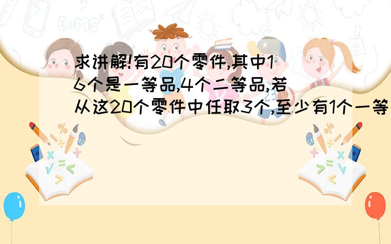 求讲解!有20个零件,其中16个是一等品,4个二等品,若从这20个零件中任取3个,至少有1个一等品的概率是?排列组合的题,没学过,求讲解!（答案是带“C＂的）