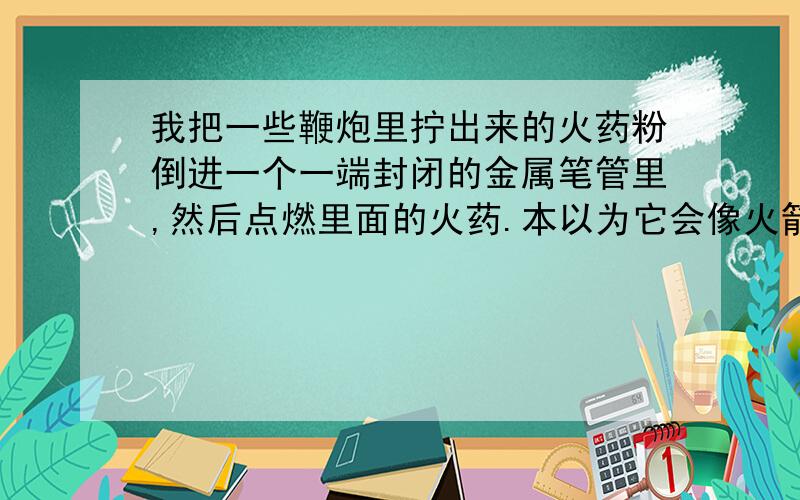 我把一些鞭炮里拧出来的火药粉倒进一个一端封闭的金属笔管里,然后点燃里面的火药.本以为它会像火箭一样飞出去,没想到只是火药在里面燃烧,笔管却一动不动.请问怎么样才能使它像火箭