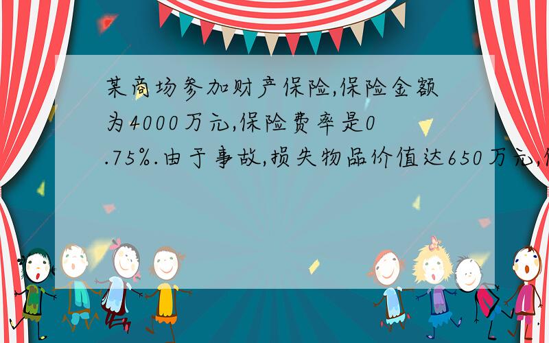 某商场参加财产保险,保险金额为4000万元,保险费率是0.75%.由于事故,损失物品价值达650万元,保险公司赔偿500万元,这样商场实际损失了多少万元?