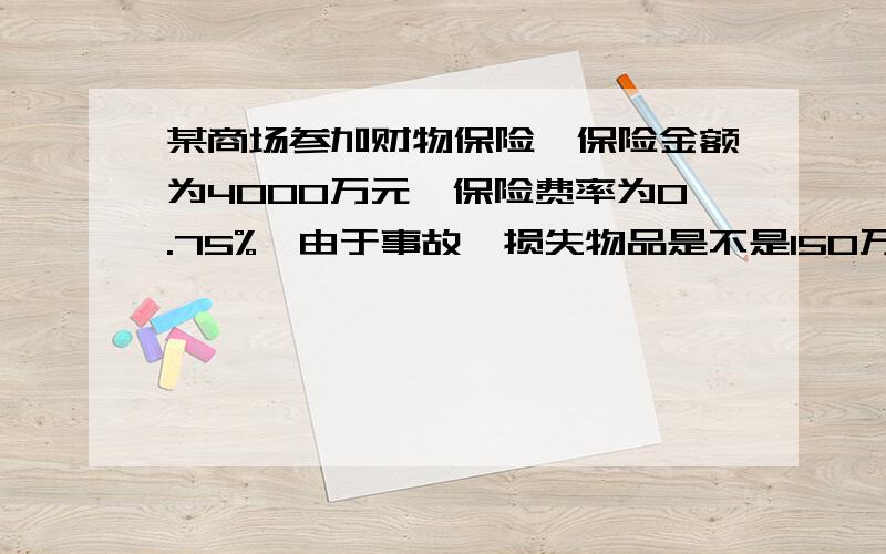 某商场参加财物保险,保险金额为4000万元,保险费率为0.75%,由于事故,损失物品是不是150万元?