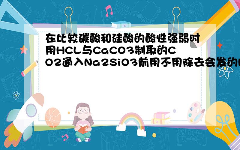 在比较碳酸和硅酸的酸性强弱时用HCL与CaCO3制取的CO2通入Na2SiO3前用不用除去会发的HCL,为什么?