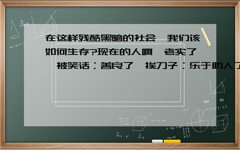 在这样残酷黑暗的社会,我们该如何生存?现在的人啊,老实了,被笑话；善良了,挨刀子；乐于助人了,麻烦不断；冷漠点吧,人家说你摆架子.我下学有几年了,打工时被同事排挤过,被老板欺负过,