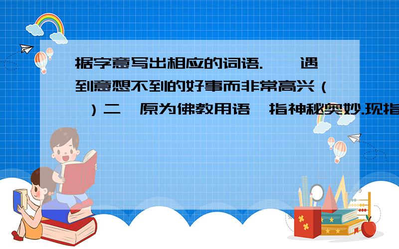 据字意写出相应的词语.一、遇到意想不到的好事而非常高兴（ ）二、原为佛教用语,指神秘奥妙.现指无法想像,难于理解.（ ）