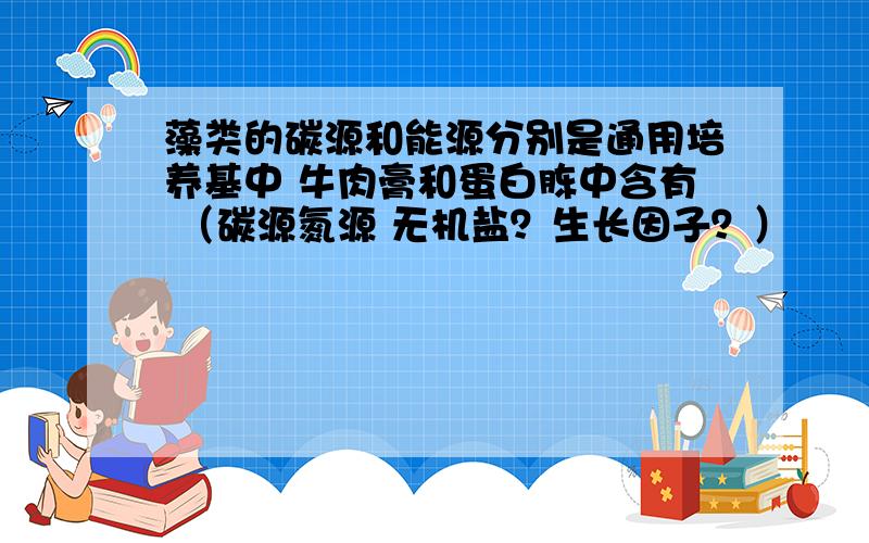 藻类的碳源和能源分别是通用培养基中 牛肉膏和蛋白胨中含有 （碳源氮源 无机盐？生长因子？）