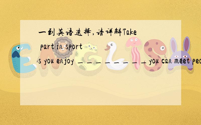 一到英语选择,请详解Take part in sports you enjoy ________you can meet people who like what you like.A、whereB、thatC、whatD、when