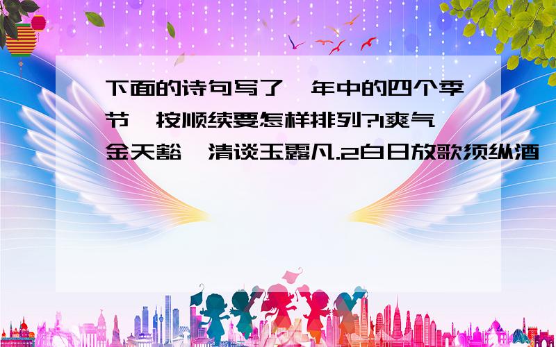 下面的诗句写了一年中的四个季节,按顺续要怎样排列?1爽气金天豁,清谈玉露凡.2白日放歌须纵酒,青春作伴好还乡3玉琯移玄序,金奏赏彤闱4单车动夙夜,越境正炎节