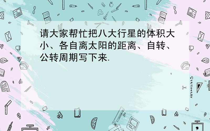 请大家帮忙把八大行星的体积大小、各自离太阳的距离、自转、公转周期写下来.