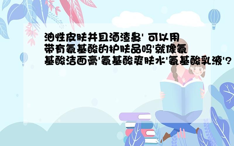 油性皮肤并且酒渣鼻' 可以用带有氨基酸的护肤品吗'就像氨基酸洁面膏'氨基酸爽肤水'氨基酸乳液'?