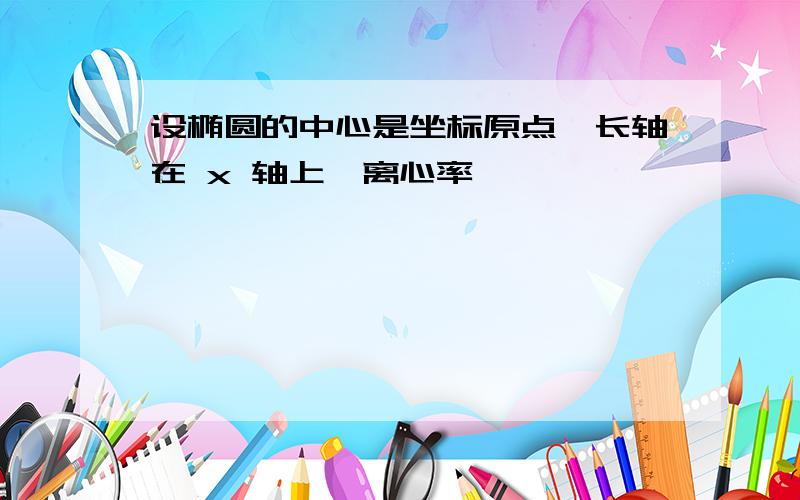 设椭圆的中心是坐标原点,长轴在 x 轴上,离心率