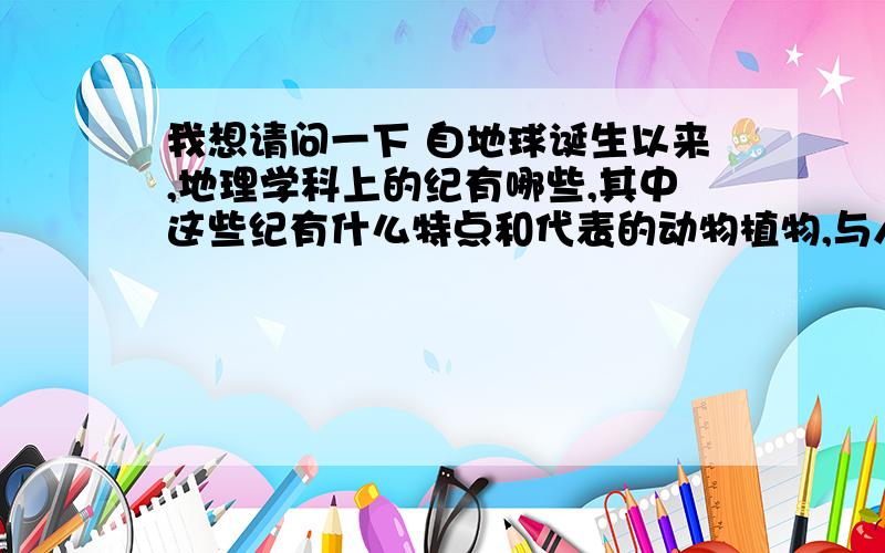 我想请问一下 自地球诞生以来,地理学科上的纪有哪些,其中这些纪有什么特点和代表的动物植物,与人类有什么关系,