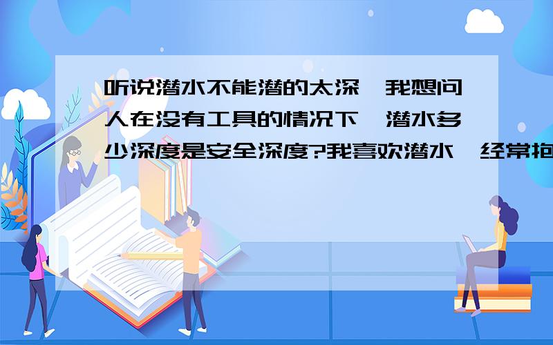 听说潜水不能潜的太深,我想问人在没有工具的情况下,潜水多少深度是安全深度?我喜欢潜水,经常抱着大石块下沉到水底,有时候水库很深,耳朵受不了压力.我一般都是在水库或深潭潜水的.有