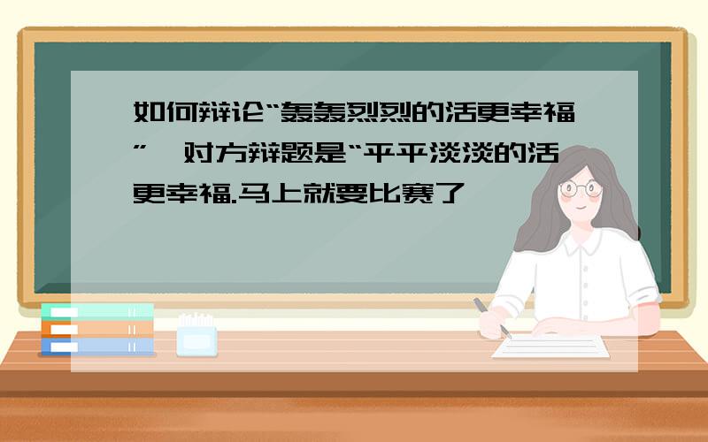 如何辩论“轰轰烈烈的活更幸福”,对方辩题是“平平淡淡的活更幸福.马上就要比赛了,