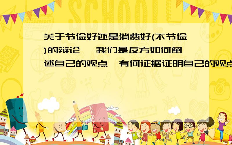 关于节俭好还是消费好(不节俭)的辩论 ,我们是反方如何阐述自己的观点,有何证据证明自己的观点呢?