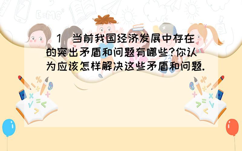 （1）当前我国经济发展中存在的突出矛盾和问题有哪些?你认为应该怎样解决这些矛盾和问题.