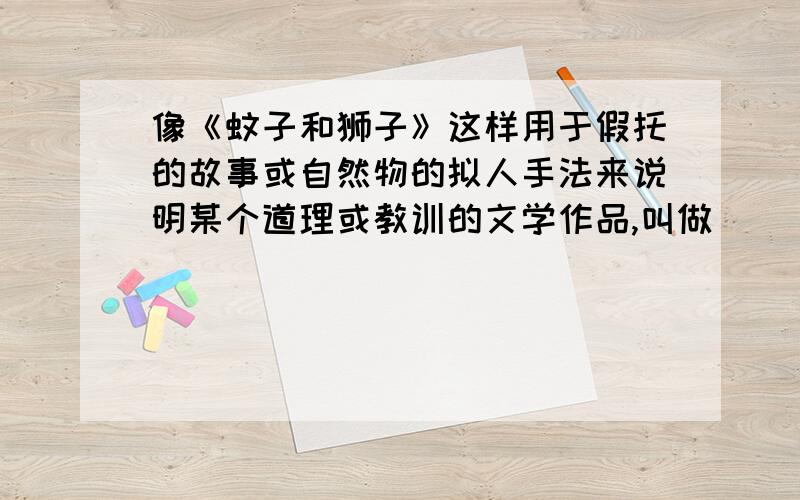 像《蚊子和狮子》这样用于假托的故事或自然物的拟人手法来说明某个道理或教训的文学作品,叫做（ ）《蚊子和狮子》大家应该听过的吧