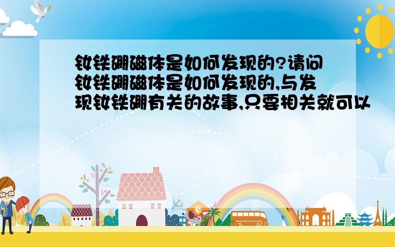 钕铁硼磁体是如何发现的?请问钕铁硼磁体是如何发现的,与发现钕铁硼有关的故事,只要相关就可以