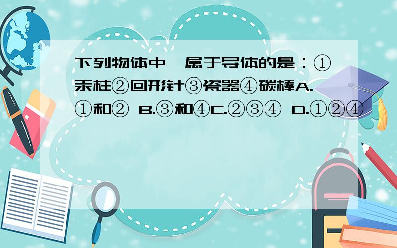 下列物体中,属于导体的是：①汞柱②回形针③瓷器④碳棒A.①和② B.③和④C.②③④ D.①②④