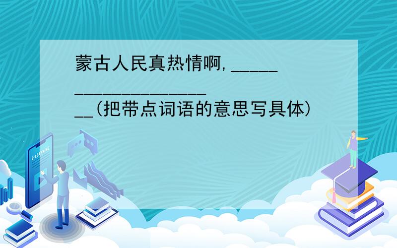 蒙古人民真热情啊,_____________________(把带点词语的意思写具体)