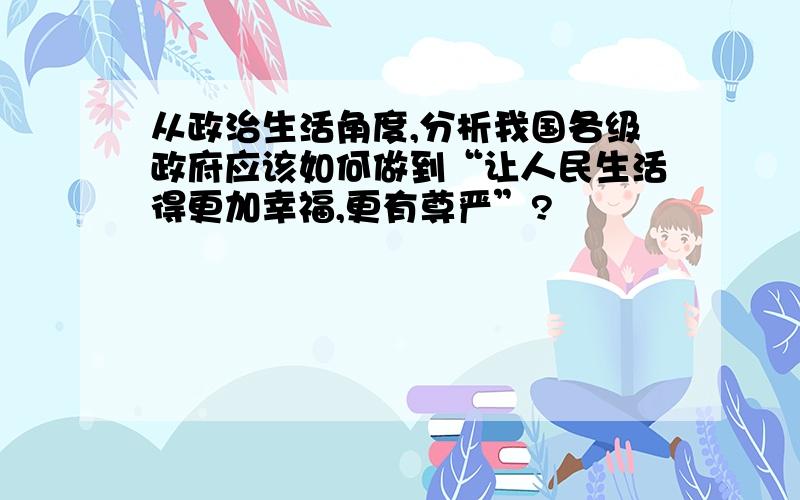 从政治生活角度,分析我国各级政府应该如何做到“让人民生活得更加幸福,更有尊严”?