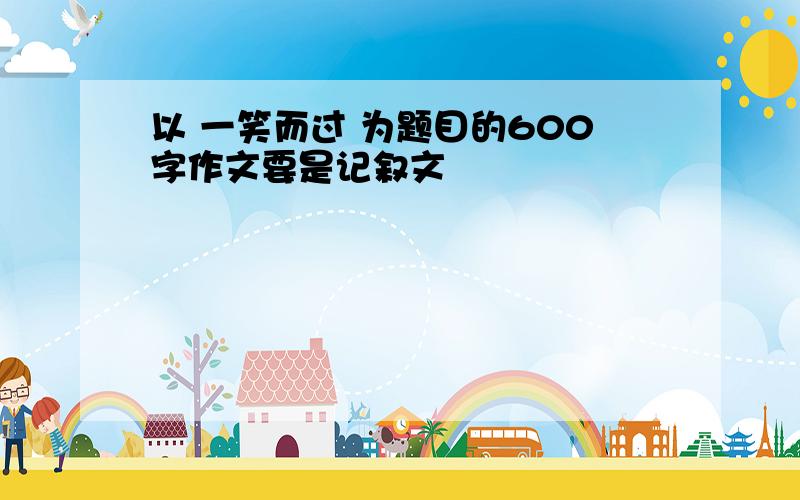 以 一笑而过 为题目的600字作文要是记叙文